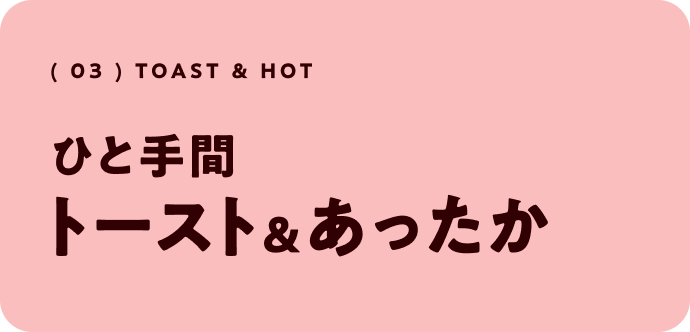 ( 03 )  toast & hot ひと手間 トースト＆あったか