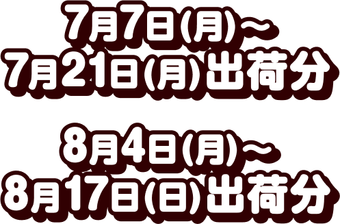 7月7日(月)～7月21日(月)出荷分 8月4日(月)～8月17日(日)出荷分
