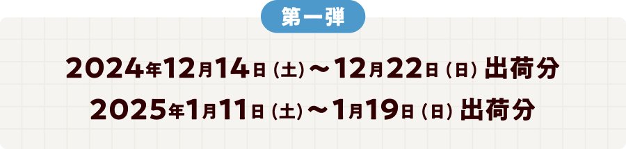 第一弾 2024年12月14日 (土)～12月22日 (日) 出荷分 2025年1月11日 (土)～1月19日 (日) 出荷分