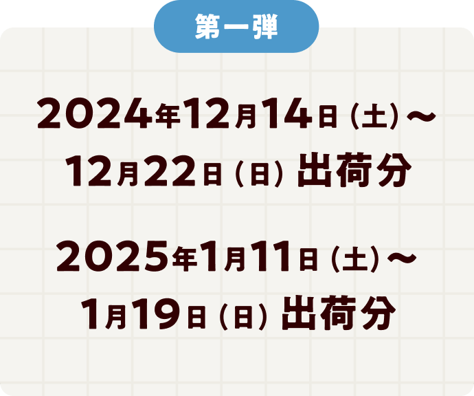 第一弾 2024年12月14日 (土)～12月22日 (日) 出荷分 2025年1月11日 (土)～1月19日 (日) 出荷分