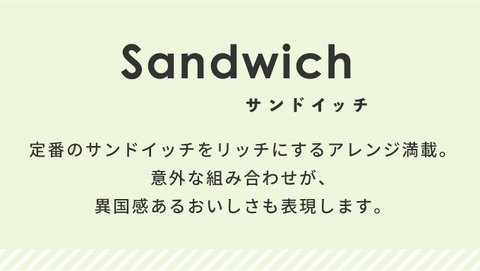 定番のサンドイッチをリッチにするアレンジ満載。意外な組み合わせが、異国感あるおいしさも表現します。