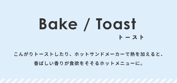こんがりトーストしたり、ホットサンドメーカーで熱を加えると、香ばしい香りが食欲をそそるホットメニューに。
