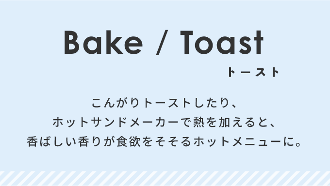 こんがりトーストしたり、ホットサンドメーカーで熱を加えると、香ばしい香りが食欲をそそるホットメニューに。