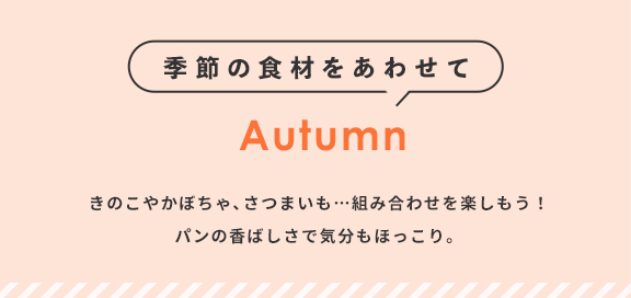 季節の食材をあわせて Autumn きのこやかぼちゃ､さつまいも…組み合わせを楽しもう！パンの香ばしさで気分もほっこり。