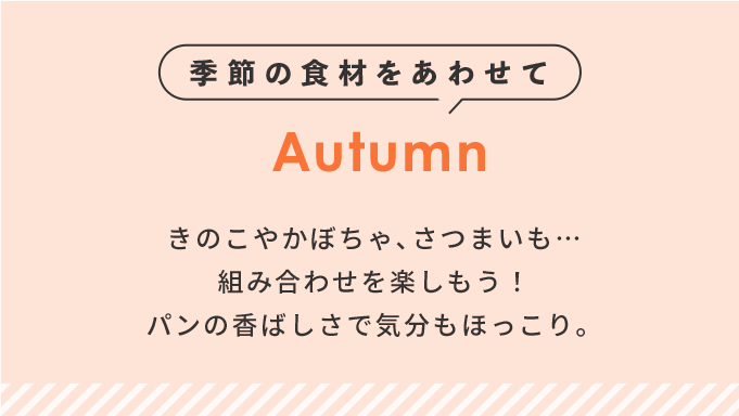 季節の食材をあわせて Autumn きのこやかぼちゃ､さつまいも…組み合わせを楽しもう！パンの香ばしさで気分もほっこり。