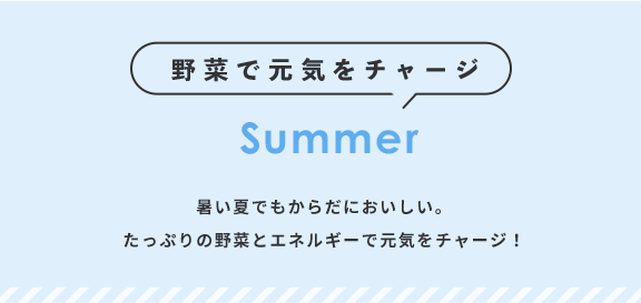 野菜で元気をチャージ Summer 暑い夏でもからだにおいしい。たっぷりの野菜とエネルギーで元気をチャージ！