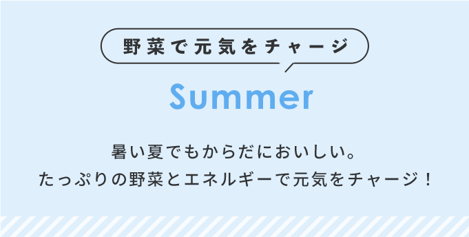 野菜で元気をチャージ Summer 暑い夏でもからだにおいしい。たっぷりの野菜とエネルギーで元気をチャージ！