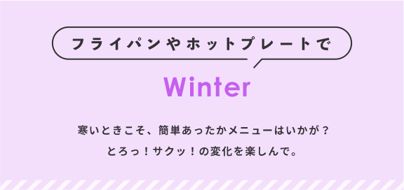 フライパンやホットプレートで Winter 寒いときはかんたんあったかメニューはいかが？とろっ！サクッ！の変化を楽しんで。