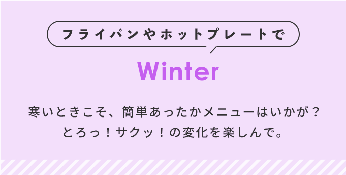 フライパンやホットプレートで Winter 寒いときはかんたんあったかメニューはいかが？とろっ！サクッ！の変化を楽しんで。