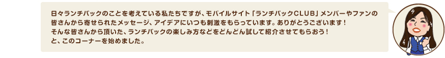 日々ランチパックのことを考えている私たちですが、モバイルサイト「ランチパックCLUB」メンバーやファンの皆さんから寄せられたメッセージ、アイデアにいつも刺激をもらっています。ありがとうございます！そんな皆さんから頂いた、ランチパックの楽しみ方などをどんどん試して紹介させてもらおう！と、このコーナーを始めました。