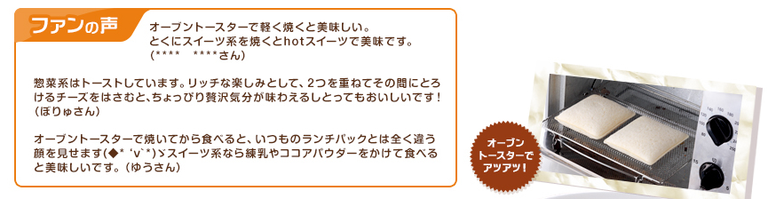 ファンの声：オーブントースターで軽く焼くと美味しい。とくにスイーツ系を焼くとhotスイーツで美味です。（****　****さん）、惣菜系はトーストしています。リッチな楽しみとして、2つを重ねてその間にとろけるチーズをはさむと、ちょっぴり贅沢気分が味わえるしとってもおいしいです！（ぼりゅさん） 、オーブントースターで焼いてから食べると、いつものランチパックとは全く違う顔を見せます(◆*‘v`*)ゞスイーツ系なら練乳やココアパウダーをかけて食べると美味しいです。（ゆうさん）