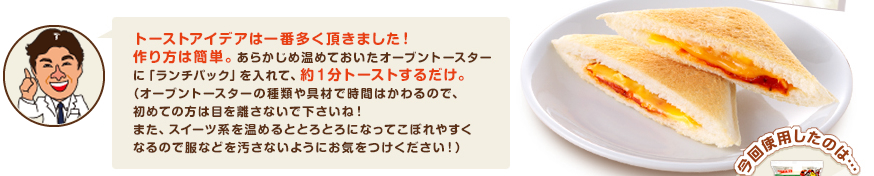 トーストアイデアは一番多く頂きました！作り方は簡単。あらかじめ温めておいたオーブントースターに「ランチパック」を入れて、約１分トーストするだけ。（オーブントースターの種類や具材で時間はかわるので、初めての方は目を離さないで下さいね！また、スイーツ系を温めるととろとろになってこぼれやすくなるので服などを汚さないようにお気をつけください！）　　