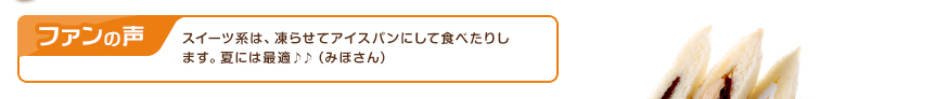 ファンの声：スイーツ系は、凍らせてアイスパンにして食べたりします。夏には最適♪♪（みほさん）
