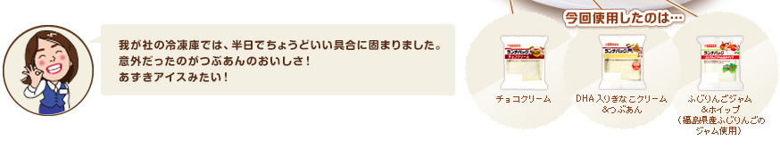 我が社の冷凍庫では、半日でちょうどいい具合に固まりました。意外だったのがつぶあんのおいしさ！あずきアイスみたい！今回使用したのは、チョコクリーム、DHA入りきなこクリーム＆つぶあん、、ふじりんごジャム＆ホイップ（福島県産ふじりんごのジャム使用）です。