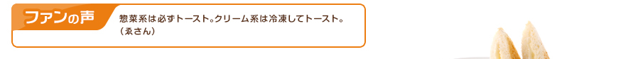ファンの声：惣菜系は必ずトースト｡クリーム系は冷凍してトースト｡（ゑさん）