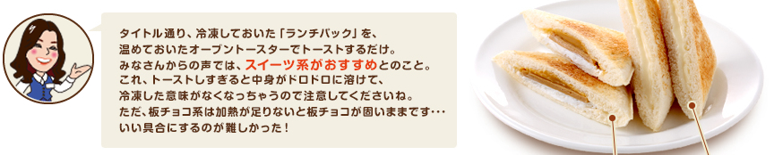 タイトル通り、冷凍しておいた「ランチパック」を、温めておいたオーブントースターでトーストするだけ。みなさんからの声では、スイーツ系がおすすめとのこと。これ、トーストしすぎると中身がドロドロに溶けて、冷凍した意味がなくなっちゃうので注意してくださいね。ただ、板チョコ系は加熱が足りないと板チョコが固いままです･･･いい具合にするのが難しかった！