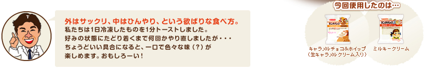 外はサックリ、中はひんやり、という欲ばりな食べ方。私たちは1日冷凍したものを1分トーストしました。好みの状態にたどり着くまで何回かやり直しましたが・・・ちょうどいい具合になると、一口で色々な味（？）が楽しめます。おもしろーい！今回使用したのは、キャラメルチョコ＆ホイップ（生キャラメルクリーム入り）、ミルキークリームです。