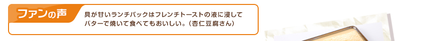 ファンの声：具が甘いランチパックはフレンチトーストの液に浸してバターで焼いて食べてもおいしい。（杏仁豆腐さん）