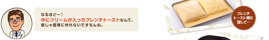 なるほどー！中にクリームが入ったフレンチトーストなんて、家じゃ簡単に作れないもんね。