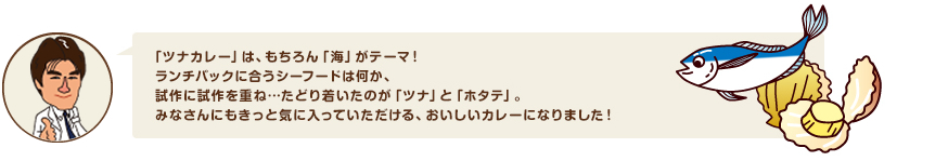 「ツナカレー」は、もちろん「海」がテーマ！ランチパックに合うシーフードは何か、試作に試作を重ね…たどり着いたのが「ツナ」と「ホタテ」。みなさんにもきっと気に入っていただける、おいしいカレーになりました！