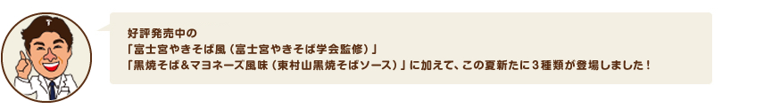 好評発売中の「富士宮やきそば風（富士宮やきそば学会監修）」 「黒焼そば＆マヨネーズ風味（東村山黒焼そばソース）」に加えて、新たに３種類が登場しました！