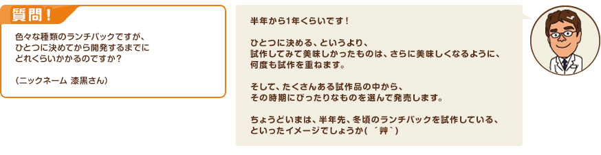 質問！色々な種類のランチパックですが、ひとつに決めてから開発するまでにどれくらいかかるのですか？（ニックネーム 漆黒さん）　回答：半年から1年くらいです！ひとつに決める、というより、試作してみて美味しかったものは、さらに美味しくなるように、何度も試作を重ねます。そして、たくさんある試作品の中から、その時期にぴったりなものを選んで発売します。ちょうどいまは、半年先、冬頃のランチパックを試作している、といったイメージでしょうか( ´艸｀)