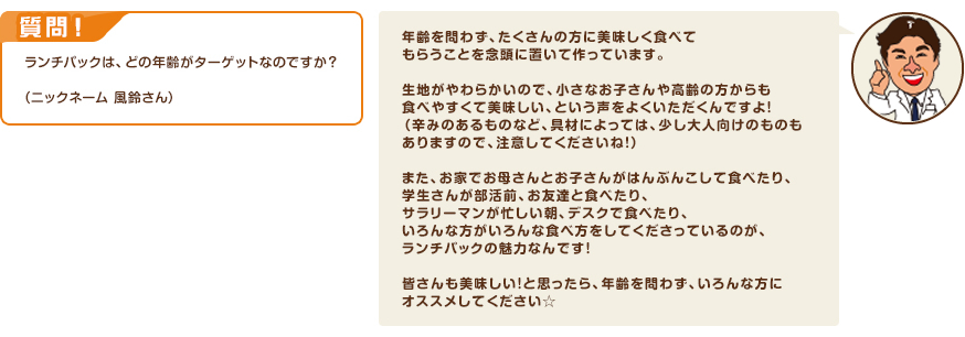 質問！ランチパックは、どの年齢がターゲットなのですか？（ニックネーム 風鈴さん）　回答：年齢を問わず、たくさんの方に美味しく食べてもらうことを念頭に置いて作っています。生地がやわらかいので、小さなお子さんや高齢の方からも食べやすくて美味しい、という声をよくいただくんですよ！（辛みのあるものなど、具材によっては、少し大人向けのものもありますので、注意してくださいね！）また、お家でお母さんとお子さんがはんぶんこして食べたり、学生さんが部活前、お友達と食べたり、サラリーマンが忙しい朝、デスクで食べたり、いろんな方がいろんな食べ方をしてくださっているのが、ランチパックの魅力なんです！皆さんも美味しい！と思ったら、年齢を問わず、いろんな方にオススメしてください☆