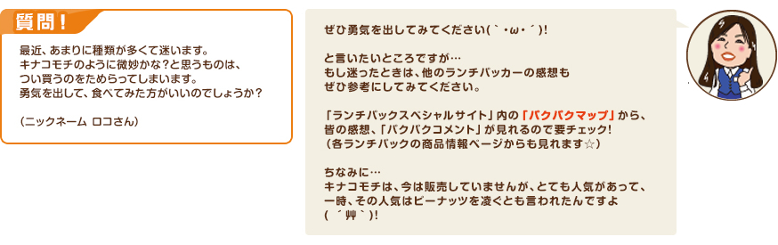 質問！最近、あまりに種類が多くて迷います。キナコモチのように微妙かな？と思うものは、つい買うのをためらってしまいます。勇気を出して、食べてみた方がいいのでしょうか？（ニックネーム ロコさん）　回答：ぜひ勇気を出してみてください(｀・ω・´)！と言いたいところですが…もし迷ったときは、他のランチパッカーの感想もぜひ参考にしてみてください。「ランチパックスペシャルサイト」内の「パクパクマップ」から、皆の感想、「パクパクコメント」が見れるので要チェック！（各ランチパックの商品情報ページからも見れます☆）ちなみに…キナコモチは、今は販売していませんが、とても人気があって、一時、その人気はピーナッツを凌ぐとも言われたんですよ( ´艸｀)！