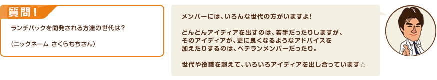 質問！ランチパックを開発される方達の世代は？（ニックネーム さくらもちさん）　回答：メンバーには、いろんな世代の方がいますよ！どんどんアイディアを出すのは、若手だったりしますが、そのアイディアが、更に良くなるようなアドバイスを加えたりするのは、ベテランメンバーだったり。世代や役職を超えて、いろいろアイディアを出し合っています☆