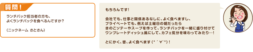 質問！ランチパック担当者の方も、よくランチパックを食べるんですか？（ニックネーム さとさん）　回答：もちろんです！会社でも、仕事と関係あるなしに、よく食べますし、プライベートでも、例えば土曜日の朝だったらきのこソテーやスープを作って、ランチパックを一緒に盛り付けてワンプレートディッシュ風にして、カフェ気分を味わってみたり…！とにかく、皆、よく食べます（*´∀`*）！