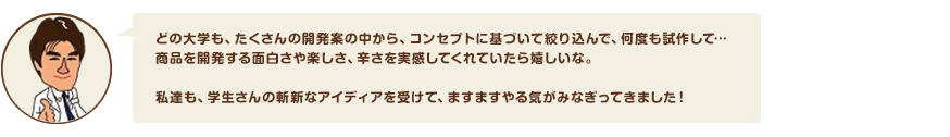 どの大学も、たくさんの開発案の中から、コンセプトに基づいて絞り込んで、何度も試作して…商品を開発する面白さや楽しさ、辛さを実感してくれていたら嬉しいな。私達も、学生さんの斬新なアイディアを受けて、ますますやる気がみなぎってきました！