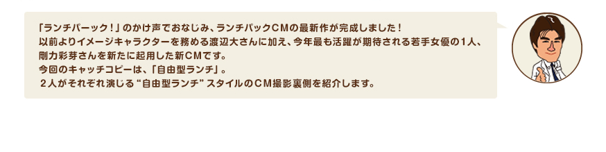 「ランチパーック！」のかけ声でおなじみ、ランチパックCMの最新作が完成しました！以前よりイメージキャラクターを務める渡辺大さんに加え、今年最も活躍が期待される若手女優の１人、剛力彩芽さんを新たに起用した新CMです。今回のキャッチコピーは、「自由型ランチ」。２人がそれぞれ演じる“自由型ランチ”スタイルのＣＭ撮影裏側を紹介します。