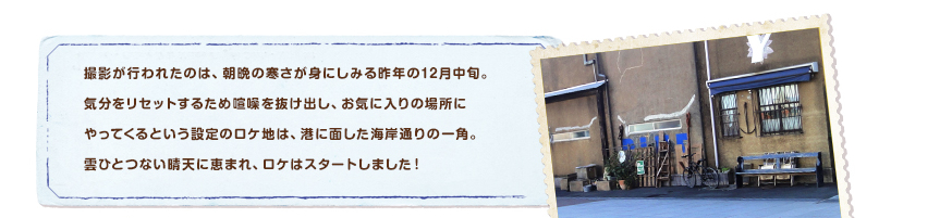 撮影が行われたのは、朝晩の寒さが身にしみる昨年の12月中旬。
気分をリセットするため喧噪を抜け出し、お気に入りの場所にやってくるという設定のロケ地は、港に面した海岸通りの一角。雲ひとつない晴天に恵まれ、ロケはスタートしました！