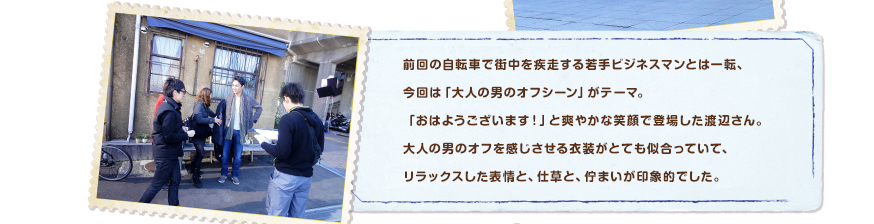前回の自転車で街中を疾走する若手ビジネスマンとは一転、今回は「大人の男のオフシーン」がテーマ。「おはようございます！」と爽やかな笑顔で登場した渡辺さん。大人の男のオフを感じさせる衣装がとても似合っていて、リラックスした表情と、仕草と、佇まいが印象的でした。