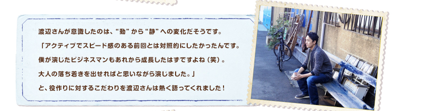 渡辺さんが意識したのは、“動”から“静”への変化だそうです。「アクティブでスピード感のある前回とは対照的にしたかったんです。僕が演じたビジネスマンもあれから成長したはずですよね（笑）。大人の落ち着きを出せればと思いながら演じました。」と、役作りに対するこだわりを渡辺さんは熱く語ってくれました！