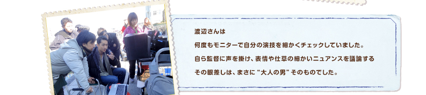 渡辺さんは何度もモニターで自分の演技を細かくチェックしていました。自ら監督に声を掛け、表情や仕草の細かいニュアンスを議論するその眼差しは、まさに“大人の男”そのものでした。