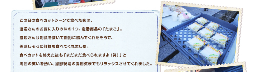 この日の食べカットシーンで食べた味は、渡辺さんのお気に入りの味の１つ、定番商品の「たまご」。渡辺さんは朝食を抜いて撮影に臨んでくれたそうで、美味しそうに何枚も食べてくれました。食べカットを終えた後も「まだまだ食べられますよ（笑）」と周囲の笑いを誘い、撮影現場の雰囲気までもリラックスさせてくれました。