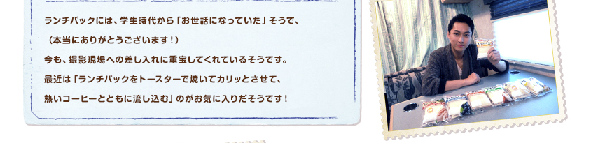 ランチパックには、学生時代から「お世話になっていた」そうで、（本当にありがとうございます！）今も、撮影現場への差し入れに重宝してくれているそうです。最近は「ランチパックをトースターで焼いてカリッとさせて、熱いコーヒーとともに流し込む」のがお気に入りだそうです！