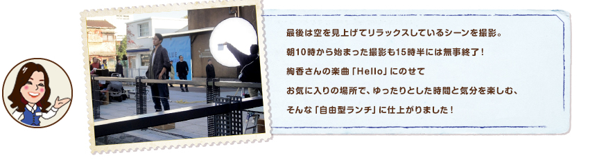 最後は空を見上げてリラックスしているシーンを撮影。朝10時から始まった撮影も15時半には無事終了！絢香さんの楽曲「Hello」にのせてお気に入りの場所で、ゆったりとした時間と気分を楽しむ、そんな「自由型ランチ」に仕上がりました！