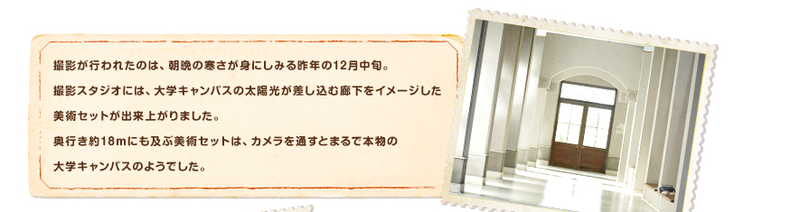 撮影が行われたのは、朝晩の寒さが身にしみる昨年の12月中旬。撮影スタジオには、大学キャンパスの太陽光が差し込む廊下をイメージした美術セットが出来上がりました。奥行き約18ｍにも及ぶ美術セットは、カメラを通すとまるで本物の大学キャンパスのようでした。
