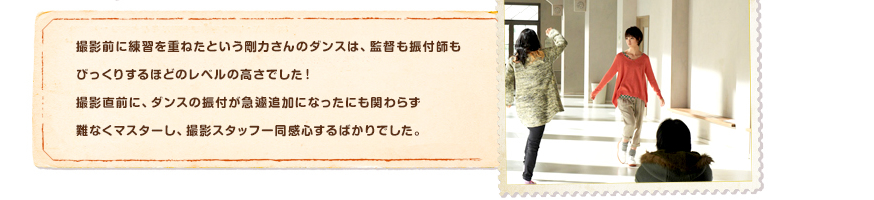 撮影前に練習を重ねたという剛力さんのダンスは、監督も振付師もびっくりするほどのレベルの高さでした！撮影直前に、ダンスの振付が急遽追加になったにも関わらず難なくマスターし、撮影スタッフ一同感心するばかりでした。