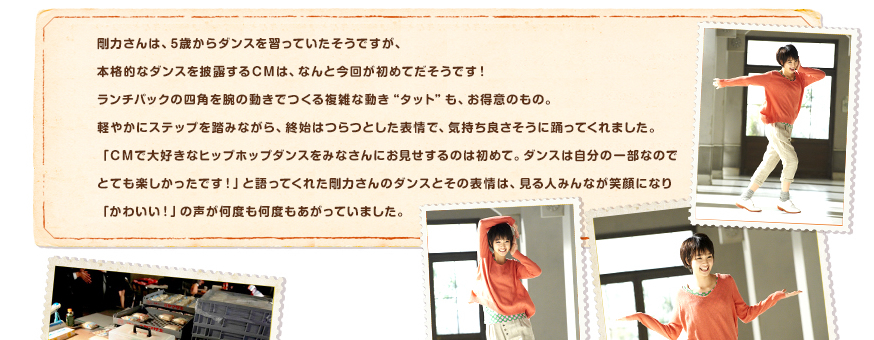 剛力さんは、5歳からダンスを習っていたそうですが、本格的なダンスを披露するＣＭは、なんと今回が初めてだそうです！ランチパックの四角を腕の動きでつくる複雑な動き“タット”も、お得意のもの。軽やかにステップを踏みながら、終始はつらつとした表情で、気持ち良さそうに踊ってくれました。「ＣＭで大好きなヒップホップダンスをみなさんにお見せするのは初めて。ダンスは自分の一部なのでとても楽しかったです！」と語ってくれた剛力さんのダンスとその表情は、見る人みんなが笑顔になり「かわいい！」の声が何度も何度もあがっていました。