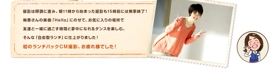 撮影は順調に進み、朝11時から始まった撮影も15時前には無事終了！絢香さんの楽曲「Hello」にのせて、お気に入りの場所で友達と一緒に過ごす時間と夢中になれるダンスを楽しむ、そんな「自由型ランチ」に仕上がりました！初のランチパックＣＭ撮影、お疲れ様でした！