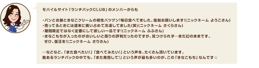 モバイルサイト「ランチパックＣＬＵＢ」のメンバーからも・パンとお餅ときなこクリームの相性バツグン！毎日食べてました。復刻お願いします！(ニックネーム ようこさん)・売ってるときには週末に買い占めて冷凍してました(笑)(ニックネーム さくらさん)・期間限定ではなく定番にして欲しい一品です！(ニックネーム ふふさん)・きなこもちが入ったのがおいしいと周りの評判だったのですが、見つけられず…まだ幻のままです。 ぜひ、復活を！(ニックネーム さりさん)…などなど、「また食べたい！」「食べてみたい！」という声を、たくさん頂いています。数あるランチパックの中でも、「また発売して！」という声が最も多いのが、この「きなこもち」なんです☆
