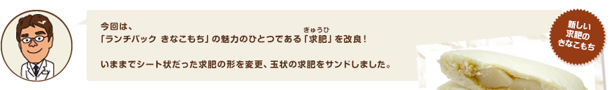 今回は、「ランチパック きなこもち」の魅力のひとつである「求肥（きゅうひ）」を改良！いままでシート状だった求肥の形を変更、玉状の求肥をサンドしました。