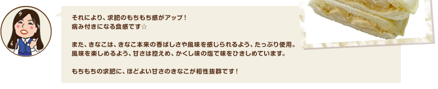 それにより、求肥のもちもち感がアップ！病み付きになる食感です☆また、きなこは、きなこ本来の香ばしさや風味を感じられるよう、たっぷり使用。風味を楽しめるよう、甘さは控えめ、かくし味の塩で味をひきしめています。もちもちの求肥に、ほどよい甘さのきなこが相性抜群です！