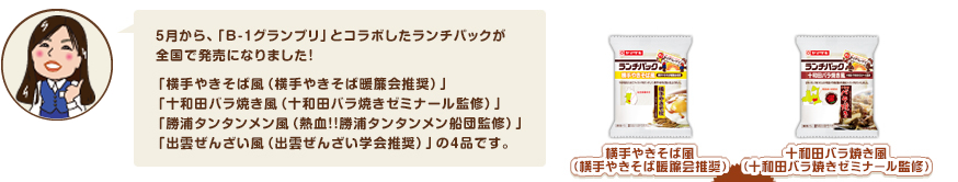 5月から、「B-1グランプリ」とコラボしたランチパックが
全国で発売になりました！「横手やきそば風（横手やきそば暖簾会推奨）」「十和田バラ焼き風（十和田バラ焼きゼミナール監修）」「勝浦タンタンメン風（熱血！！勝浦タンタンメン船団監修）」「出雲ぜんざい風（出雲ぜんざい学会推奨）」の4品です。