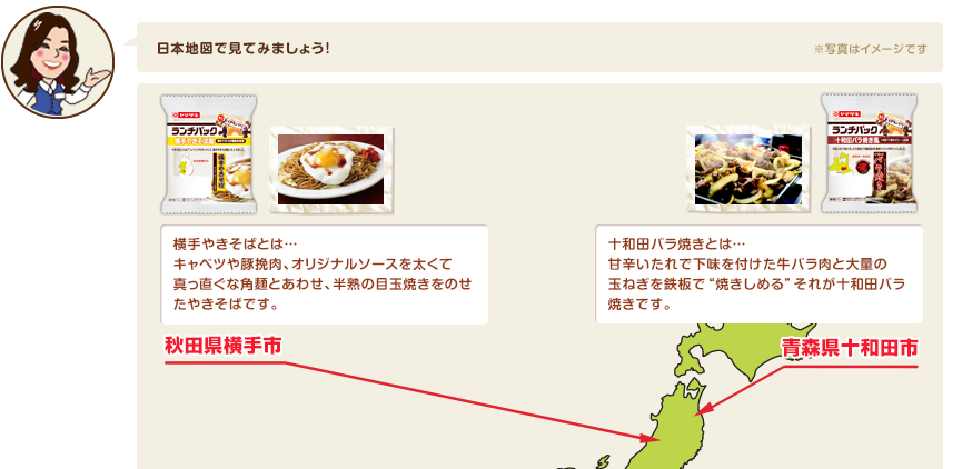 横手やきそばとは…キャベツや豚挽肉、オリジナルソースを太くて真っ直ぐな角麺とあわせ、半熟の目玉焼きをのせたやきそばです。十和田バラ焼きとは…甘辛いたれで下味を付けた牛バラ肉と大量の玉ねぎを鉄板で“焼きしめる”それが十和田バラ焼きです。