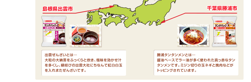 出雲ぜんざいとは…大粒の大納言をふっくらと炊き、塩味を効かせ汁を多くし、縁結びの出雲大社にちなんで紅白白玉を入れまたぜんざいです。勝浦タンタンメンとは…醤油ベースでラー油が多く使われた真っ赤なタンタンメンです。ミジン切りの玉ネギと挽肉などがトッピングされています。