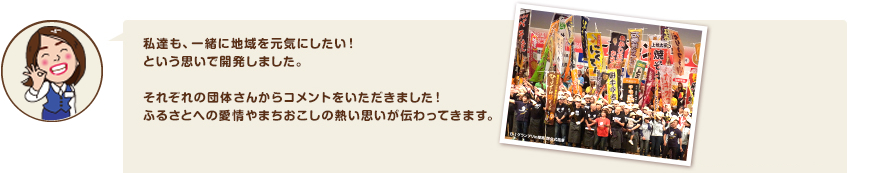 私達も、一緒に地域を元気にしたい！という思いで開発しました。それぞれの団体さんからコメントをいただきました！ふるさとへの愛情やまちおこしの熱い思いが伝わってきます。